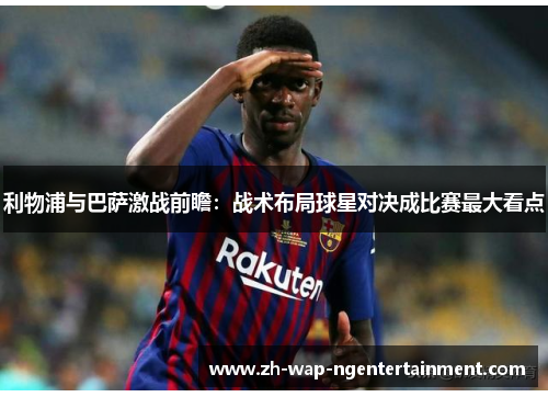 利物浦与巴萨激战前瞻：战术布局球星对决成比赛最大看点