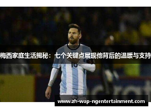 梅西家庭生活揭秘：七个关键点展现他背后的温暖与支持
