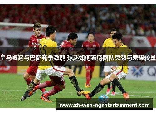 皇马崛起与巴萨竞争激烈 球迷如何看待两队恩怨与荣耀较量