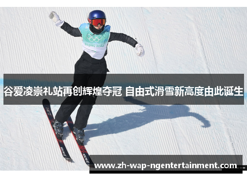 谷爱凌崇礼站再创辉煌夺冠 自由式滑雪新高度由此诞生
