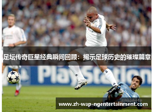 足坛传奇巨星经典瞬间回顾：揭示足球历史的璀璨篇章