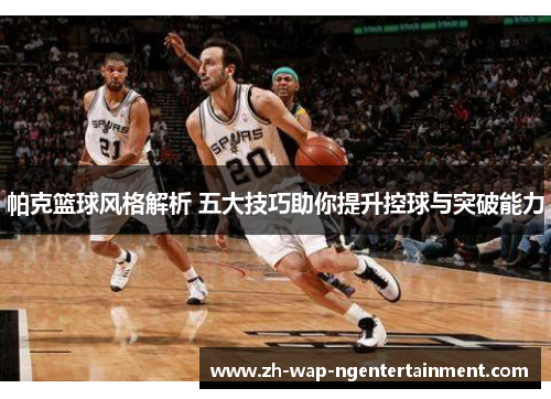 帕克篮球风格解析 五大技巧助你提升控球与突破能力