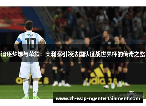 追逐梦想与荣耀：奥利塞引领法国队征战世界杯的传奇之路