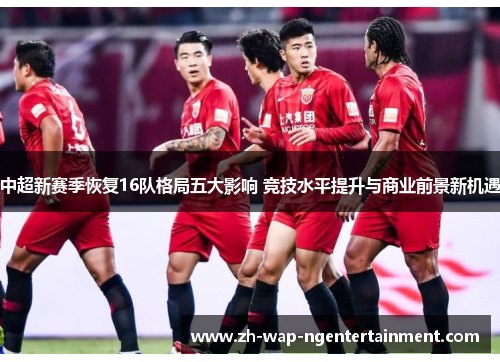 中超新赛季恢复16队格局五大影响 竞技水平提升与商业前景新机遇