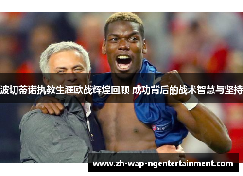 波切蒂诺执教生涯欧战辉煌回顾 成功背后的战术智慧与坚持