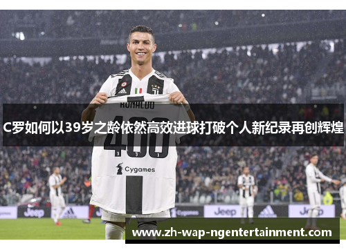 C罗如何以39岁之龄依然高效进球打破个人新纪录再创辉煌
