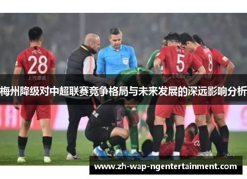 梅州降级对中超联赛竞争格局与未来发展的深远影响分析