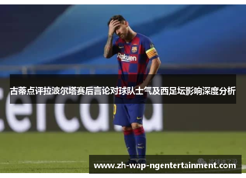 古蒂点评拉波尔塔赛后言论对球队士气及西足坛影响深度分析