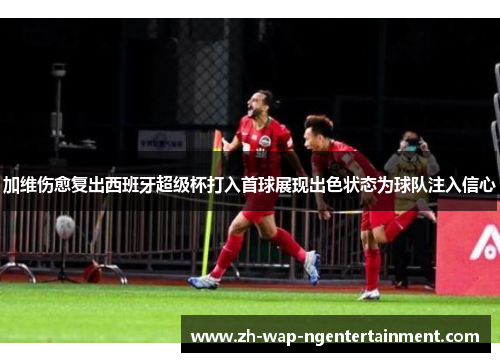 加维伤愈复出西班牙超级杯打入首球展现出色状态为球队注入信心