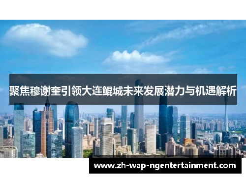 聚焦穆谢奎引领大连鲲城未来发展潜力与机遇解析
