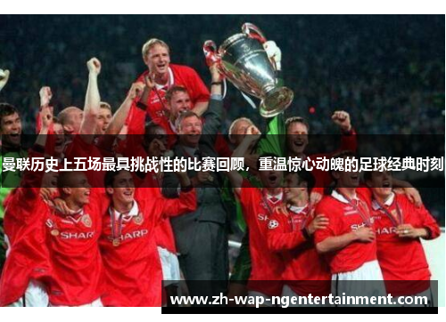 曼联历史上五场最具挑战性的比赛回顾，重温惊心动魄的足球经典时刻