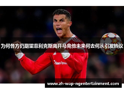 为何各方仍期望菲利克斯离开马竞他未来何去何从引发热议