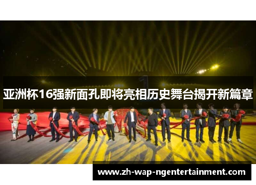 亚洲杯16强新面孔即将亮相历史舞台揭开新篇章