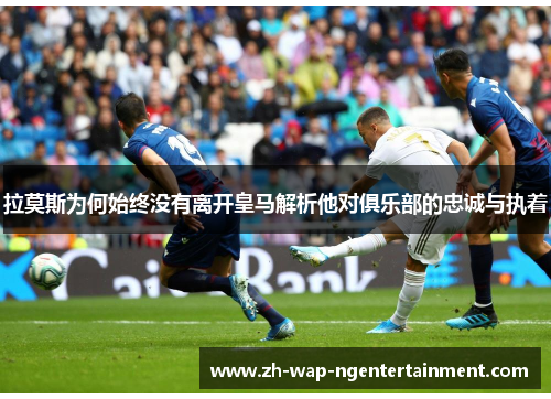 拉莫斯为何始终没有离开皇马解析他对俱乐部的忠诚与执着