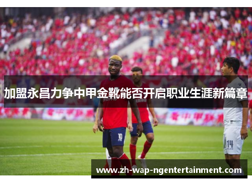 加盟永昌力争中甲金靴能否开启职业生涯新篇章