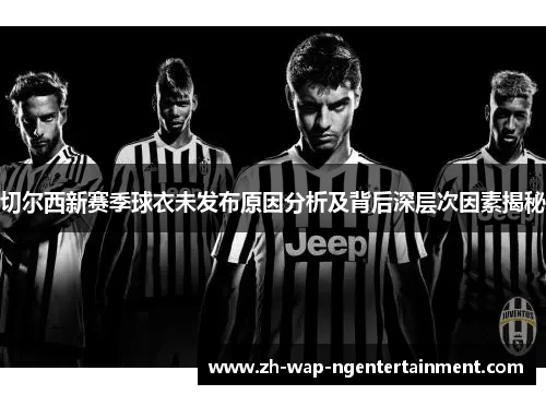切尔西新赛季球衣未发布原因分析及背后深层次因素揭秘