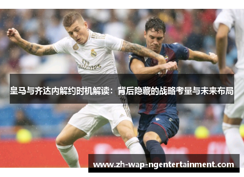 皇马与齐达内解约时机解读：背后隐藏的战略考量与未来布局