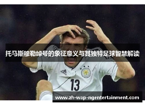 托马斯穆勒绰号的象征意义与其独特足球智慧解读