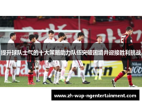 提升球队士气的十大策略助力队伍突破困境并迎接胜利挑战