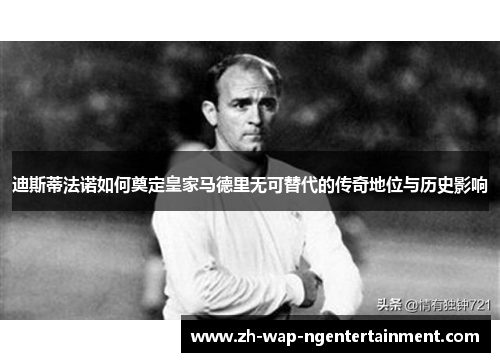 迪斯蒂法诺如何奠定皇家马德里无可替代的传奇地位与历史影响