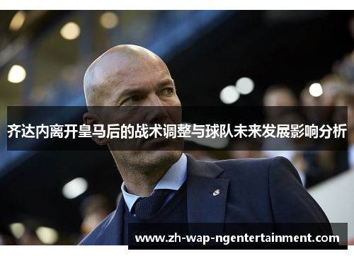 齐达内离开皇马后的战术调整与球队未来发展影响分析