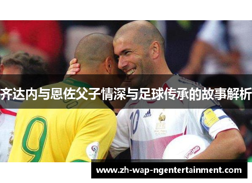 齐达内与恩佐父子情深与足球传承的故事解析