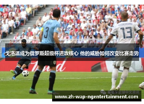 戈洛温成为俄罗斯超级杯进攻核心 他的威胁如何改变比赛走势