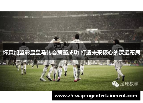 怀森加盟彰显皇马转会策略成功 打造未来核心的深远布局 怀森加盟彰显皇马转会策略成功 打造未来核心的深远布局