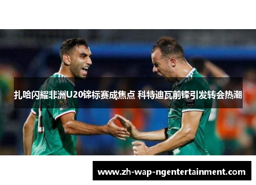 扎哈闪耀非洲U20锦标赛成焦点 科特迪瓦前锋引发转会热潮