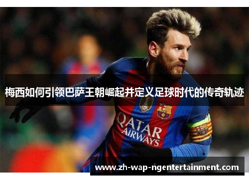 梅西如何引领巴萨王朝崛起并定义足球时代的传奇轨迹
