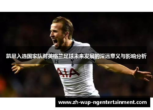凯恩入选国家队对英格兰足球未来发展的深远意义与影响分析 凯恩入选国家队对英格兰足球未来发展的深远意义与影响分析