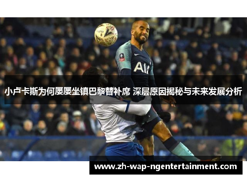 小卢卡斯为何屡屡坐镇巴黎替补席 深层原因揭秘与未来发展分析