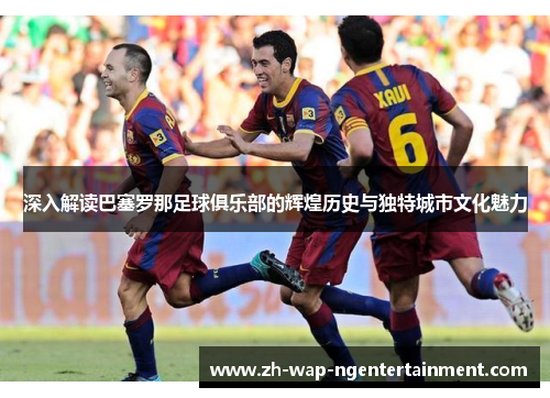 深入解读巴塞罗那足球俱乐部的辉煌历史与独特城市文化魅力
