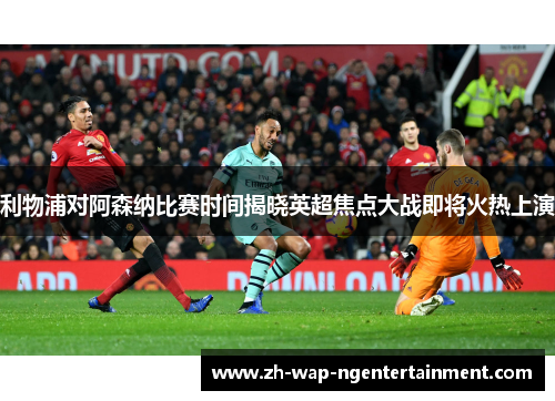 利物浦对阿森纳比赛时间揭晓英超焦点大战即将火热上演