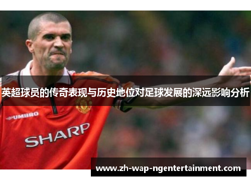 英超球员的传奇表现与历史地位对足球发展的深远影响分析 英超球员的传奇表现与历史地位对足球发展的深远影响分析