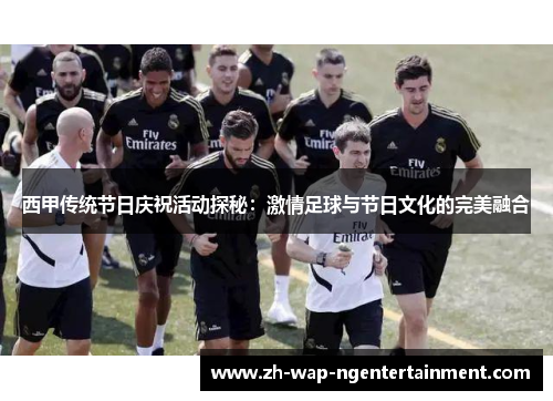 西甲传统节日庆祝活动探秘：激情足球与节日文化的完美融合