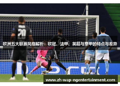 欧洲五大联赛风格解析:欧冠、法甲、英超与意甲的特点与差异