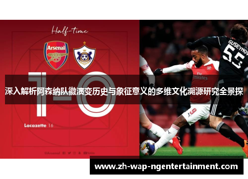 深入解析阿森纳队徽演变历史与象征意义的多维文化溯源研究全景探