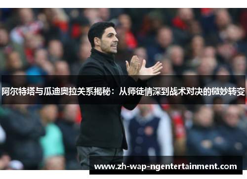 阿尔特塔与瓜迪奥拉关系揭秘:从师徒情深到战术对决的微妙转变