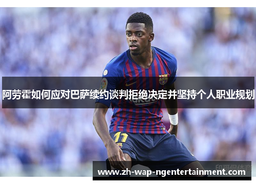 阿劳霍如何应对巴萨续约谈判拒绝决定并坚持个人职业规划