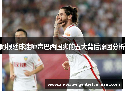 阿根廷球迷嘘声巴西国脚的五大背后原因分析 阿根廷球迷嘘声巴西国脚的五大背后原因分析