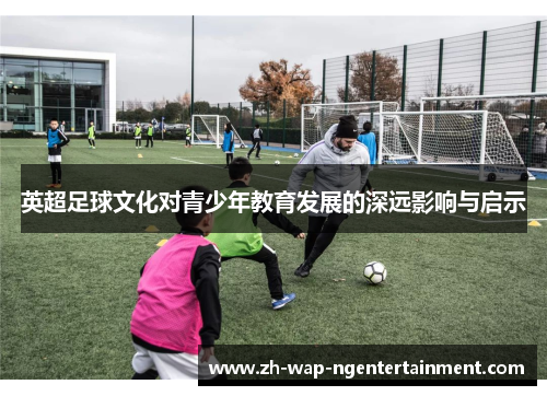 英超足球文化对青少年教育发展的深远影响与启示