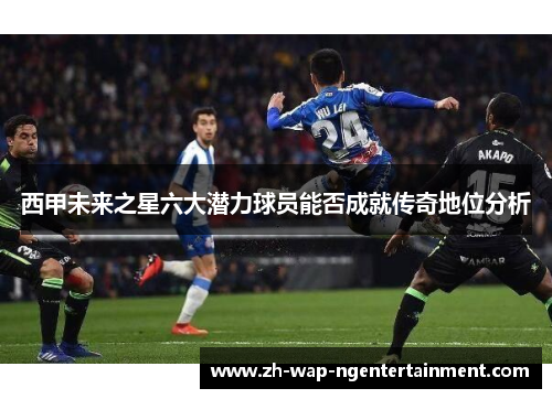 西甲未来之星六大潜力球员能否成就传奇地位分析
