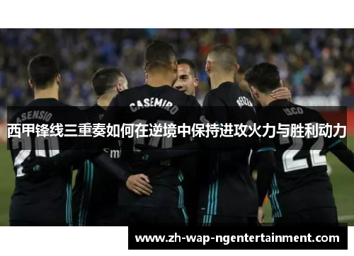 西甲锋线三重奏如何在逆境中保持进攻火力与胜利动力