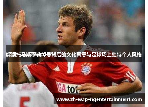 解读托马斯穆勒绰号背后的文化寓意与足球场上独特个人风格