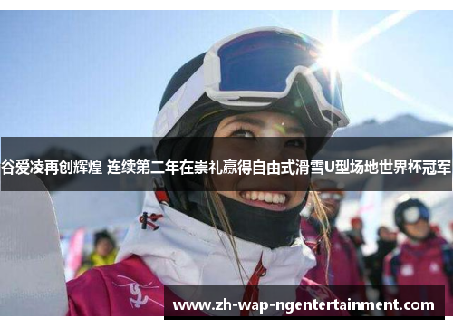 谷爱凌再创辉煌 连续第二年在崇礼赢得自由式滑雪U型场地世界杯冠军