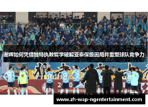 谢晖如何凭借独特执教哲学破解亚泰保级困局并重塑球队竞争力