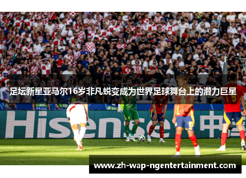 足坛新星亚马尔16岁非凡蜕变成为世界足球舞台上的潜力巨星