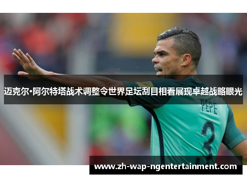 迈克尔·阿尔特塔战术调整令世界足坛刮目相看展现卓越战略眼光