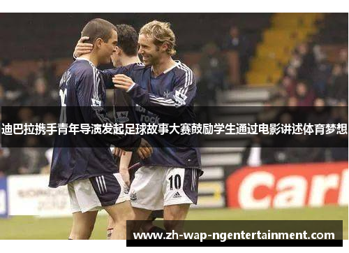 迪巴拉携手青年导演发起足球故事大赛鼓励学生通过电影讲述体育梦想